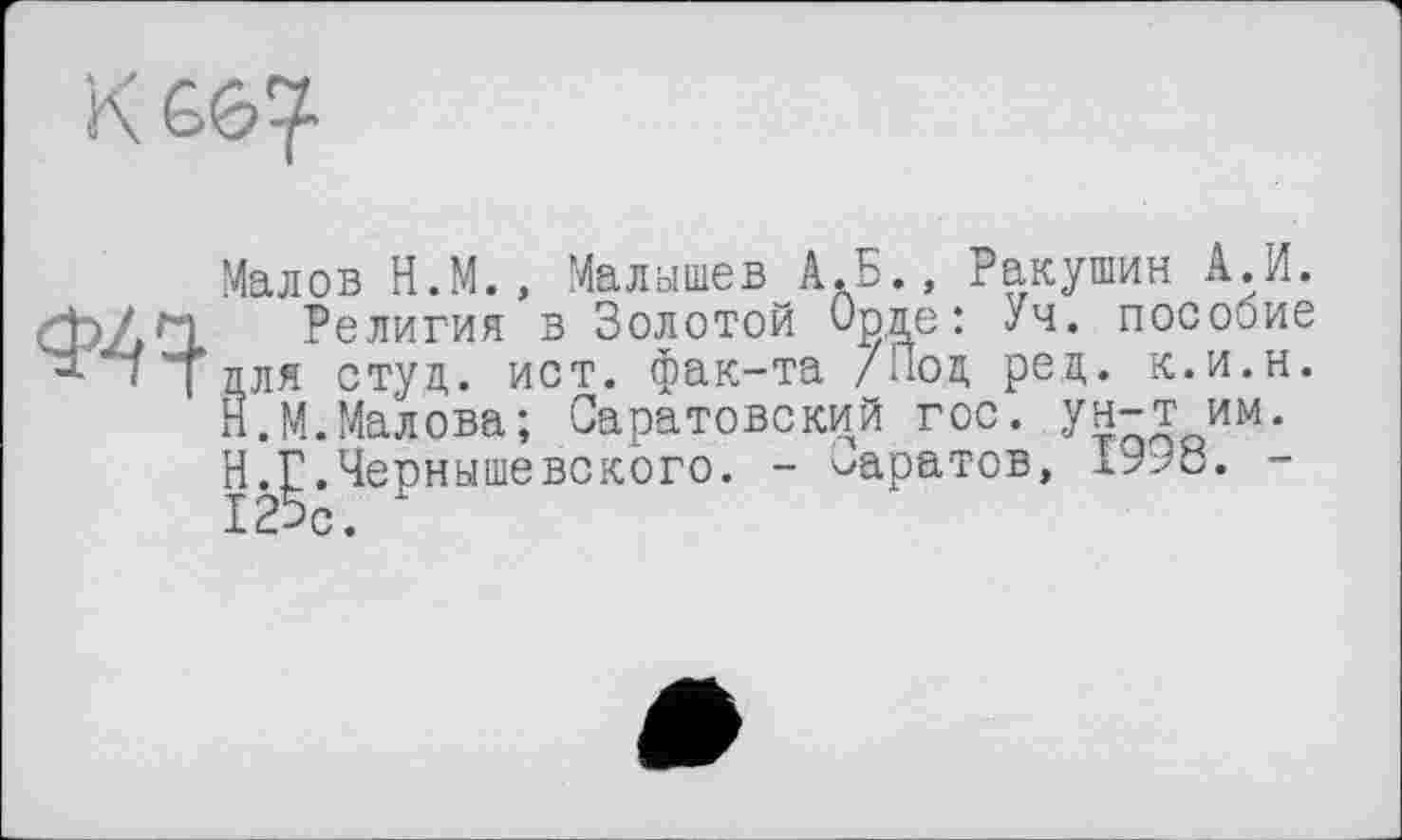 ﻿Ф4Ч
Малов Н.М., Малышев А.Б., Ракушин А.И.
Религия в Золотой иоде: Уч. пособие для студ. ист. фак-та /Под ред. к.и.н. Н.М.Малова; Саратовский гос. ун-т им. Н.Г.Чернышевского. - ^аратов,	-
125с.